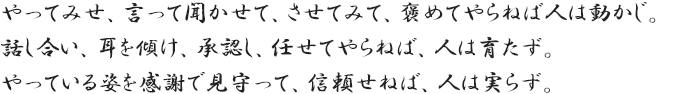 やってみせ、言って聞かせて、させてみて、褒めてやらねば人は動かじ。話し合い、耳を傾け、承認し、任せてやらねば、人は育たず。やっている姿を感謝で見守って、信頼せねば、人は実らず。